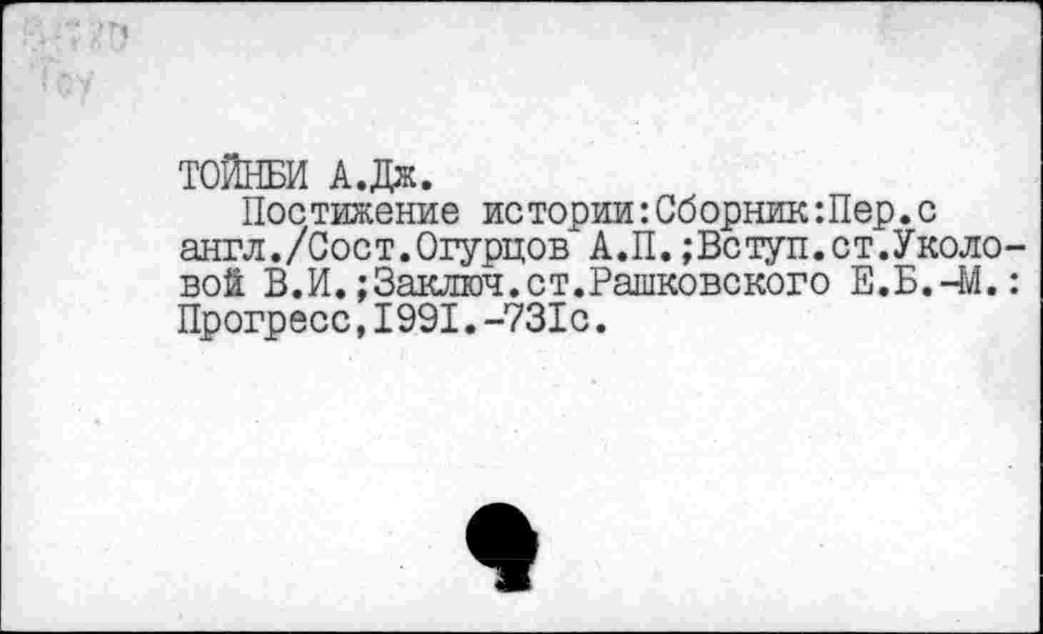 ﻿■ т
ТОЙНБИ А.Дж.
Постижение истории:СборникШер.с англ./Соет.Огурцов А.П.;Вступ.ст.Уколовой В.И.;Заключ.ст.Рашковского Е.Б.-М.: Прогресс,1991.-731с.